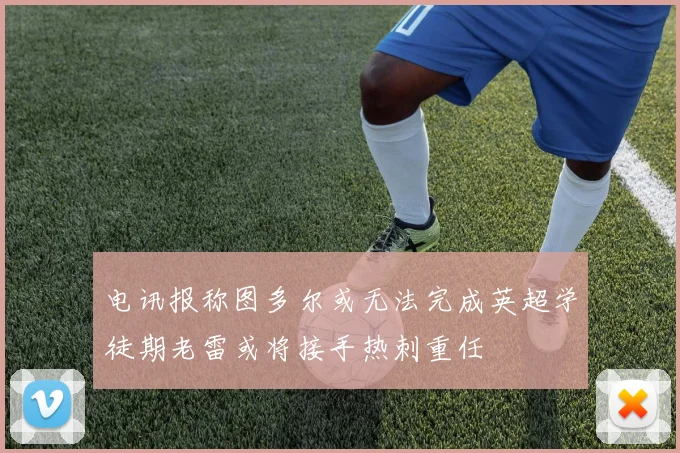 电讯报称图多尔或无法完成英超学徒期老雷或将接手热刺重任