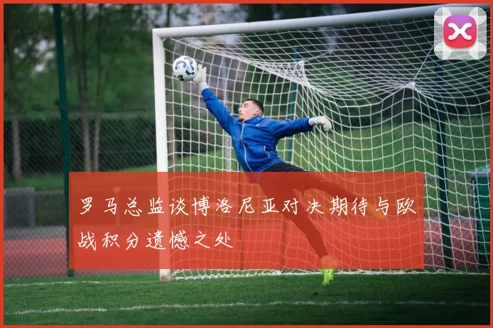 罗马总监谈博洛尼亚对决期待与欧战积分遗憾之处