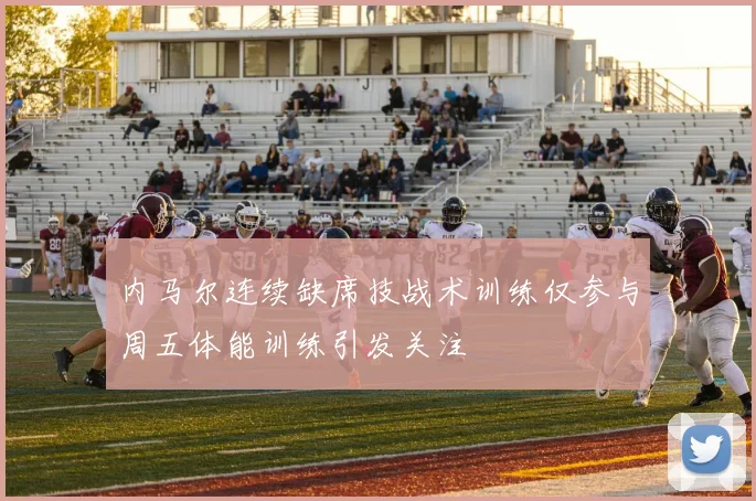 内马尔连续缺席技战术训练仅参与周五体能训练引发关注