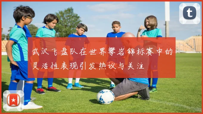 武汉飞盘队在世界攀岩锦标赛中的灵活性表现引发热议与关注