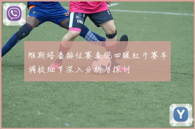 维斯塔潘排位赛表现回暖红牛赛车调校细节深入分析与探讨