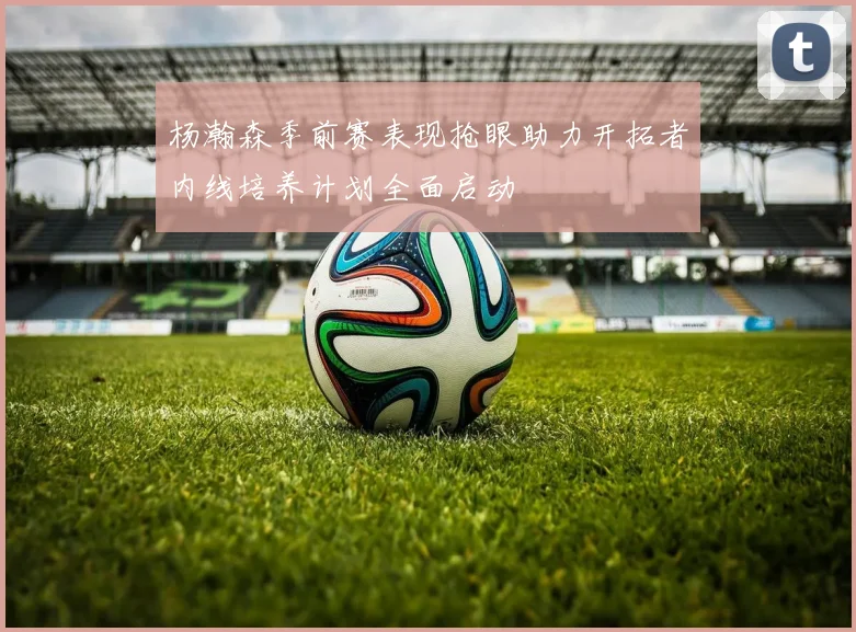 杨瀚森季前赛表现抢眼助力开拓者内线培养计划全面启动