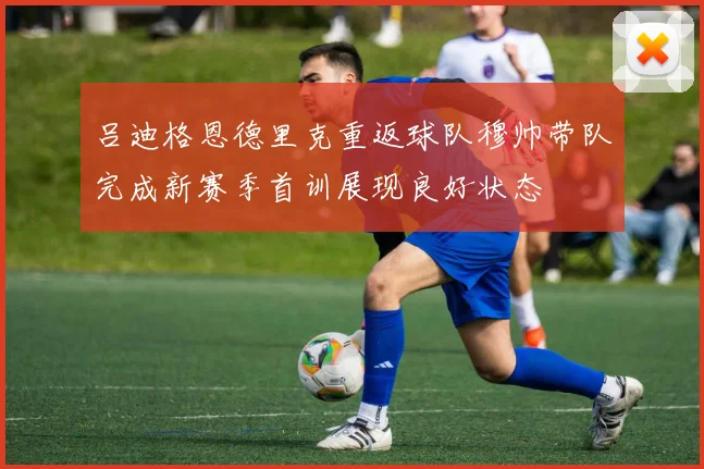 吕迪格恩德里克重返球队穆帅带队完成新赛季首训展现良好状态