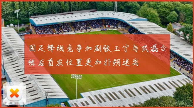 国足锋线竞争加剧张玉宁与武磊合练后首发位置更加扑朔迷离