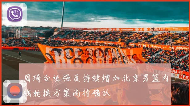周琦合练强度持续增加北京男篮内线轮换方案尚待确认