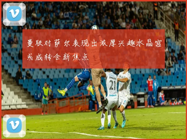 曼联对萨尔表现出浓厚兴趣水晶宫或成转会新焦点